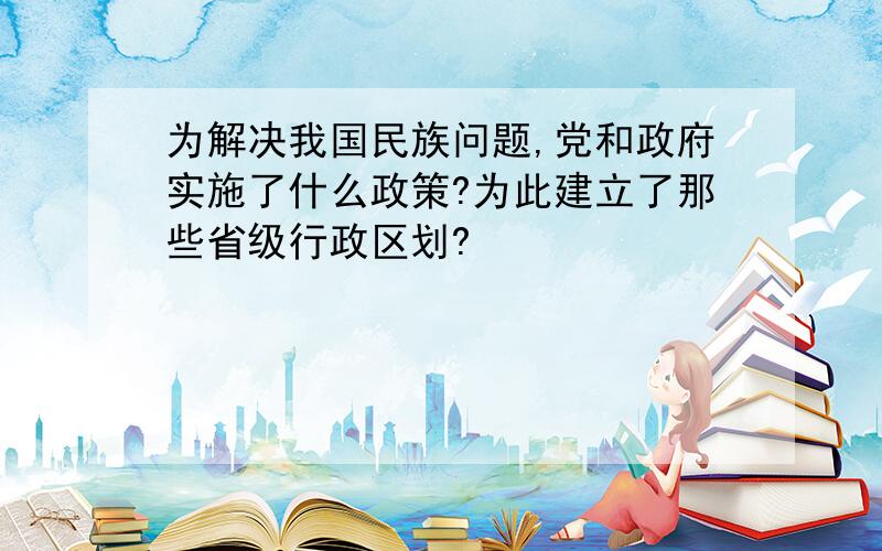 为解决我国民族问题,党和政府实施了什么政策?为此建立了那些省级行政区划?