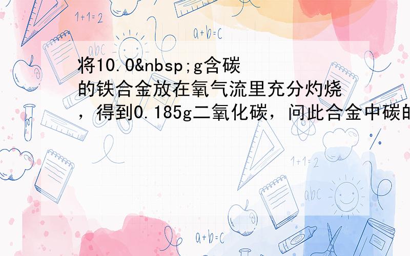 将10.0 g含碳的铁合金放在氧气流里充分灼烧，得到0.185g二氧化碳，问此合金中碳的质量分数是多少？它是生