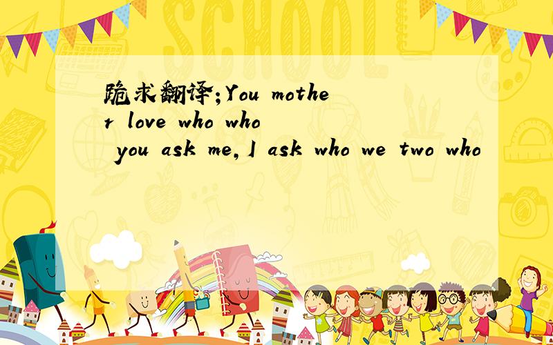 跪求翻译；You mother love who who you ask me,I ask who we two who