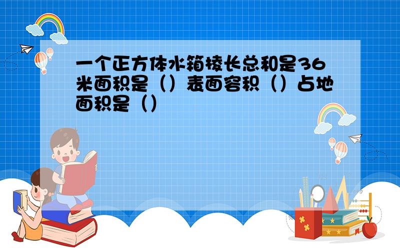 一个正方体水箱棱长总和是36米面积是（）表面容积（）占地面积是（）