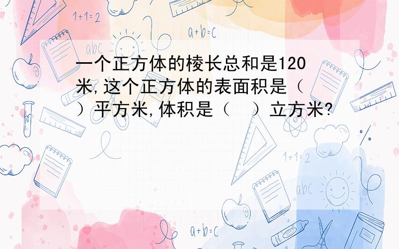 一个正方体的棱长总和是120米,这个正方体的表面积是（　）平方米,体积是（　）立方米?