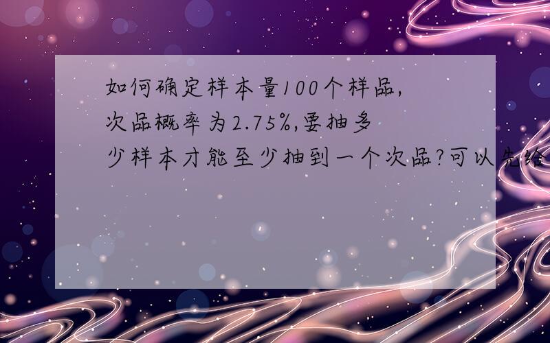 如何确定样本量100个样品,次品概率为2.75%,要抽多少样本才能至少抽到一个次品?可以先给定置信区间95%该抽多少样本