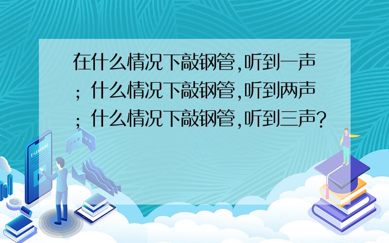 在什么情况下敲钢管,听到一声；什么情况下敲钢管,听到两声；什么情况下敲钢管,听到三声?