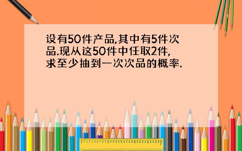 设有50件产品,其中有5件次品.现从这50件中任取2件,求至少抽到一次次品的概率.