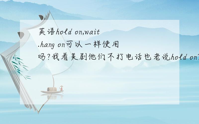 英语hold on,wait.hang on可以一样使用吗?我看美剧他们不打电话也老说hold on?