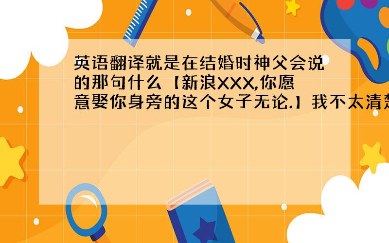 英语翻译就是在结婚时神父会说的那句什么【新浪XXX,你愿意娶你身旁的这个女子无论.】我不太清楚西式婚礼一般都要说什么,万