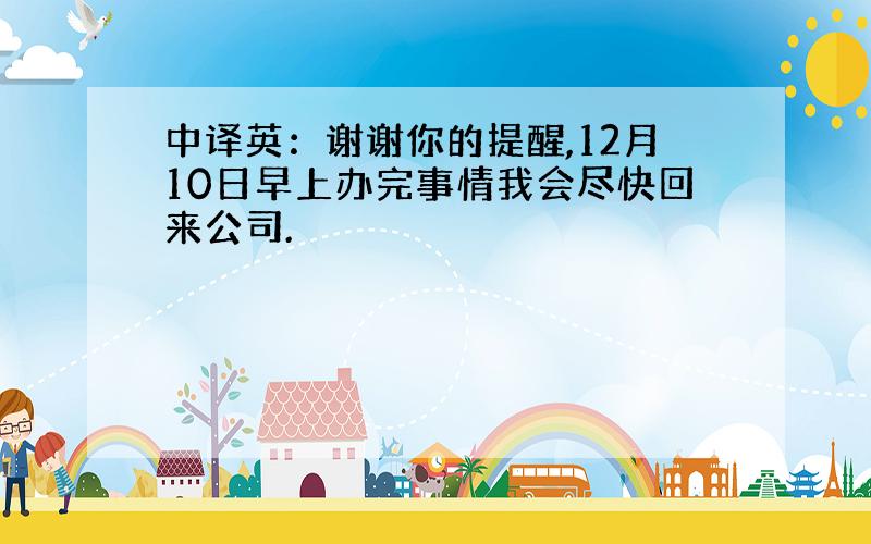 中译英：谢谢你的提醒,12月10日早上办完事情我会尽快回来公司.