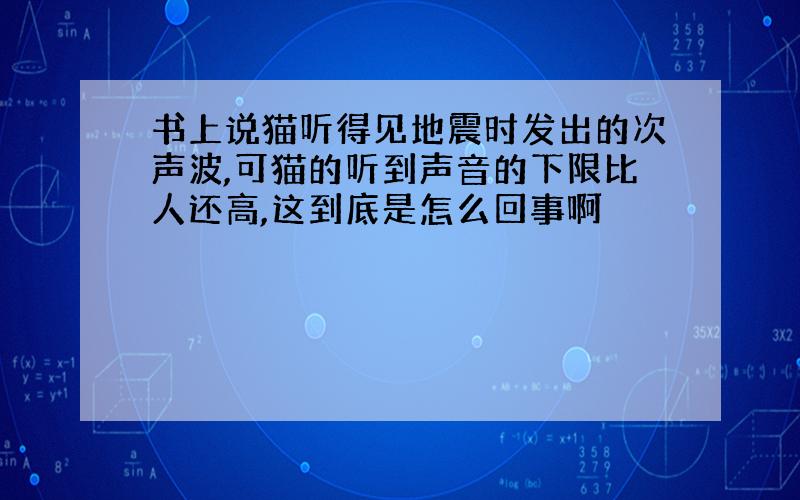 书上说猫听得见地震时发出的次声波,可猫的听到声音的下限比人还高,这到底是怎么回事啊