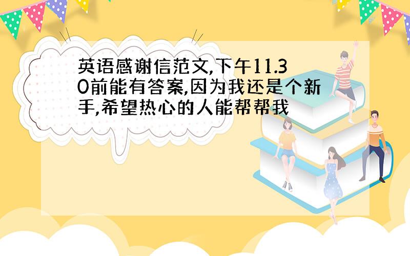 英语感谢信范文,下午11.30前能有答案,因为我还是个新手,希望热心的人能帮帮我