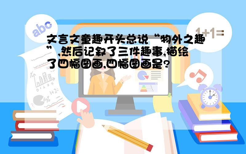 文言文童趣开头总说“物外之趣”,然后记叙了三件趣事,描绘了四幅图画,四幅图画是?