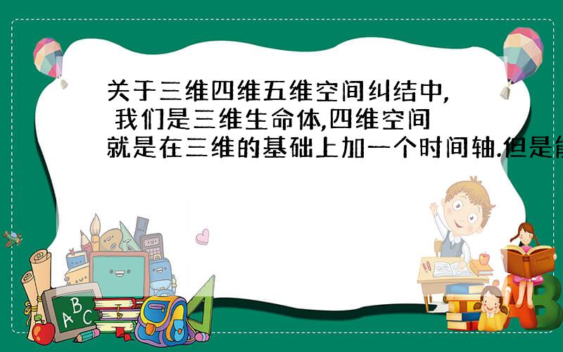 关于三维四维五维空间纠结中, 我们是三维生命体,四维空间就是在三维的基础上加一个时间轴.但是能来回于时间轴上的确实五维生