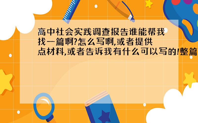 高中社会实践调查报告谁能帮我找一篇啊?怎么写啊,或者提供点材料,或者告诉我有什么可以写的!整篇文章最好!