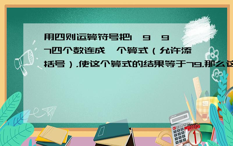 用四则运算符号把1、9、9、7四个数连成一个算式（允许添括号），使这个算式的结果等于79，那么这样的算式是______（