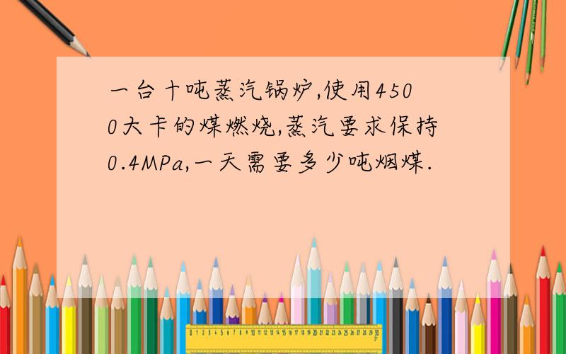 一台十吨蒸汽锅炉,使用4500大卡的煤燃烧,蒸汽要求保持0.4MPa,一天需要多少吨烟煤.