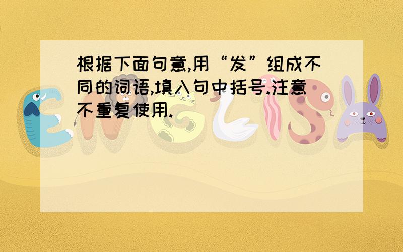 根据下面句意,用“发”组成不同的词语,填入句中括号.注意不重复使用.