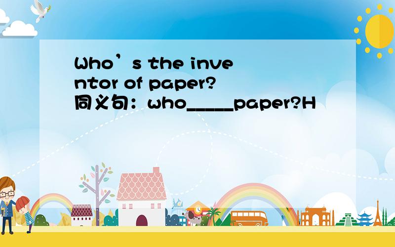 Who’s the inventor of paper?同义句：who_____paper?H