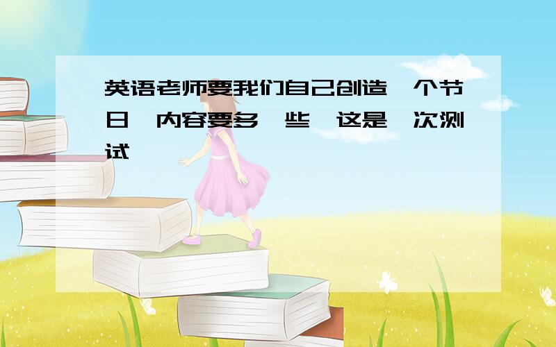 英语老师要我们自己创造一个节日,内容要多一些,这是一次测试,