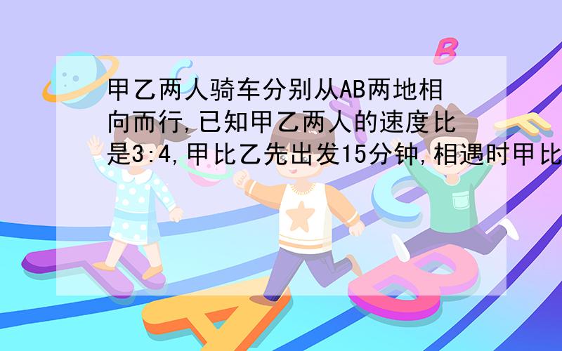 甲乙两人骑车分别从AB两地相向而行,已知甲乙两人的速度比是3:4,甲比乙先出发15分钟,相遇时甲比乙少走6千米,又知乙从