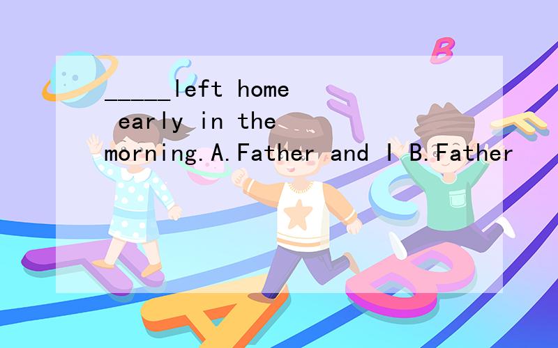 _____left home early in the morning.A.Father and I B.Father