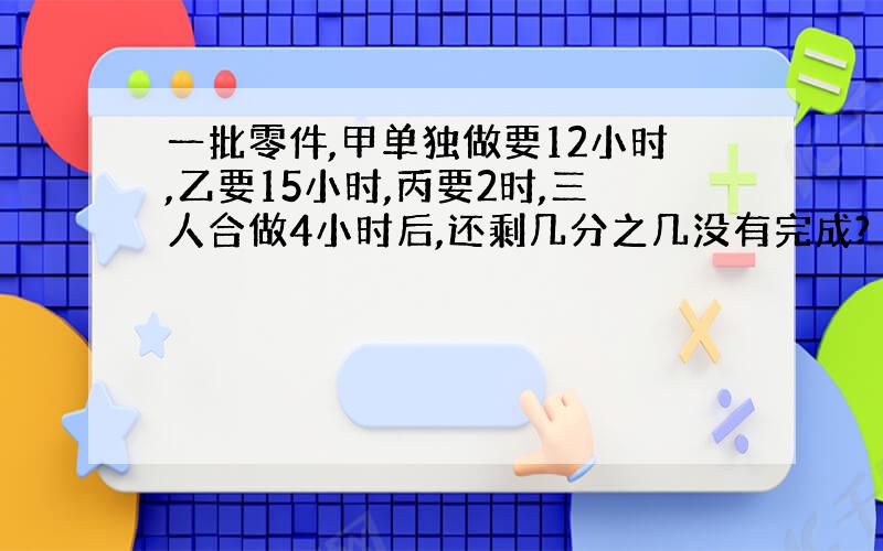 一批零件,甲单独做要12小时,乙要15小时,丙要2时,三人合做4小时后,还剩几分之几没有完成?