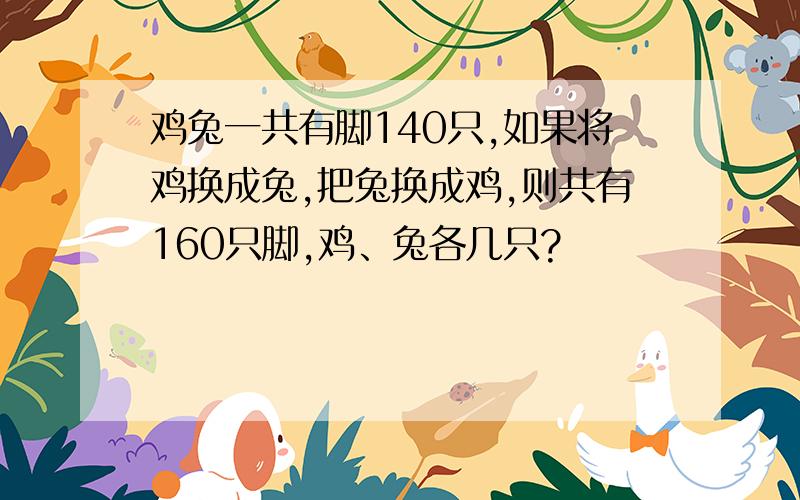 鸡兔一共有脚140只,如果将鸡换成兔,把兔换成鸡,则共有160只脚,鸡、兔各几只?