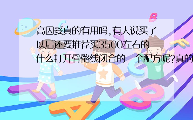 高因妥真的有用吗,有人说买了以后还要推荐买3500左右的什么打开骨骼线闭合的一个配方呢?真的假的