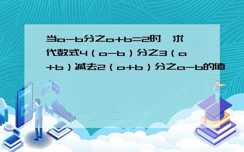 当a-b分之a+b=2时,求代数式4（a-b）分之3（a+b）减去2（a+b）分之a-b的值