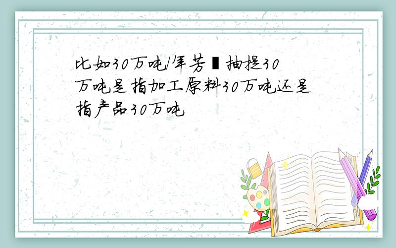 比如30万吨/年芳烃抽提30万吨是指加工原料30万吨还是指产品30万吨