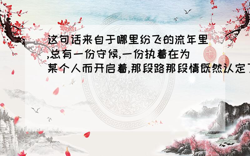 这句话来自于哪里纷飞的流年里,总有一份守候,一份执着在为某个人而开启着,那段路那段情既然认定了,便会义无反顾的坚持到最后