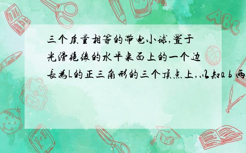 三个质量相等的带电小球,置于光滑绝缘的水平桌面上的一个边长为L的正三角形的三个顶点上,以知a b 两球皆带正电荷Q,现给