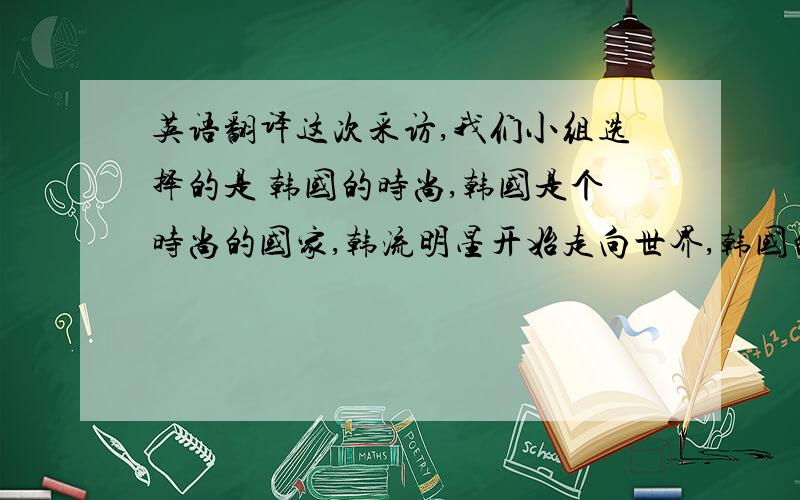 英语翻译这次采访,我们小组选择的是 韩国的时尚,韩国是个时尚的国家,韩流明星开始走向世界,韩国的着装个性也渐渐受到瞩目.