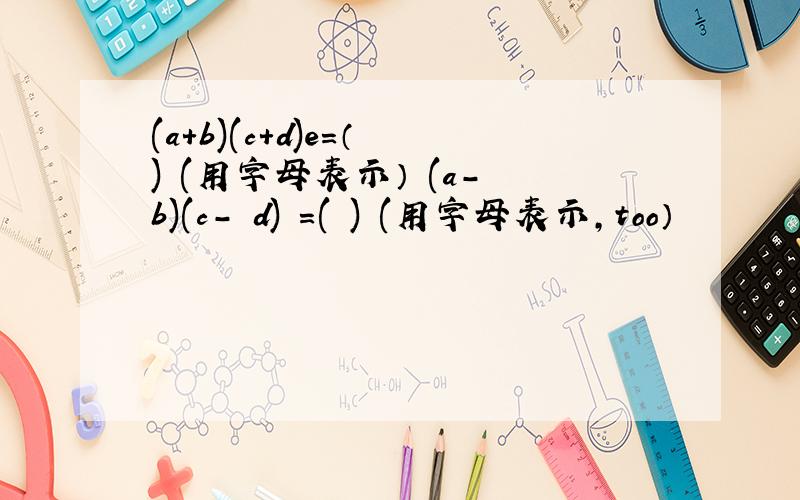 (a+b)(c+d)e=（ ) (用字母表示） (a- b)(c- d) =( ) (用字母表示,too）