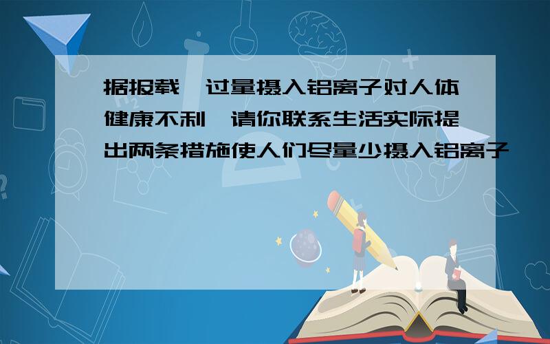 据报载,过量摄入铝离子对人体健康不利,请你联系生活实际提出两条措施使人们尽量少摄入铝离子