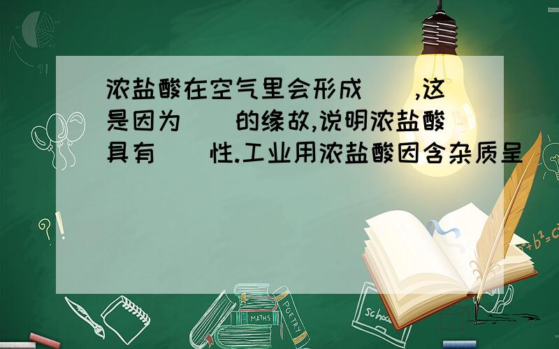 浓盐酸在空气里会形成（）,这是因为（）的缘故,说明浓盐酸具有（）性.工业用浓盐酸因含杂质呈（）色,浓盐酸具有强烈的（）性