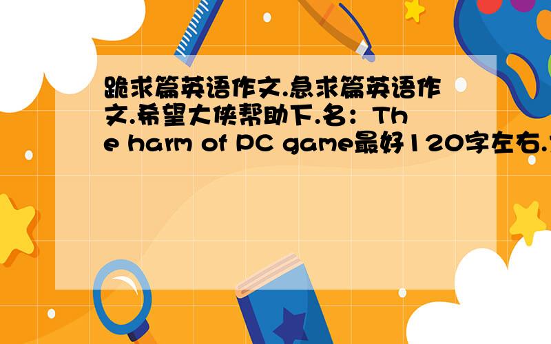 跪求篇英语作文.急求篇英语作文.希望大侠帮助下.名：The harm of PC game最好120字左右.大侠们，咱需