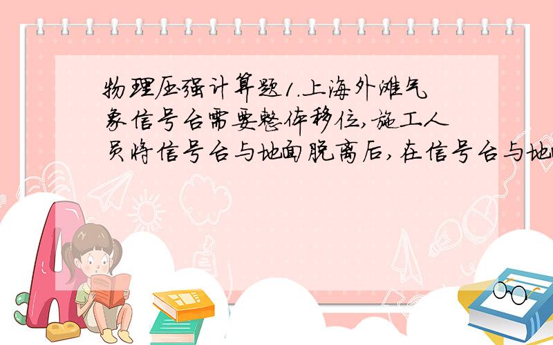 物理压强计算题1.上海外滩气象信号台需要整体移位,施工人员将信号台与地面脱离后,在信号台与地面上铺上石英砂,用4个液压机