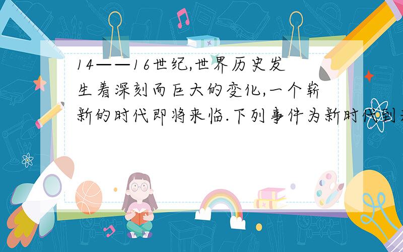 14——16世纪,世界历史发生着深刻而巨大的变化,一个崭新的时代即将来临.下列事件为新时代到来创造思想条的是1文艺复兴