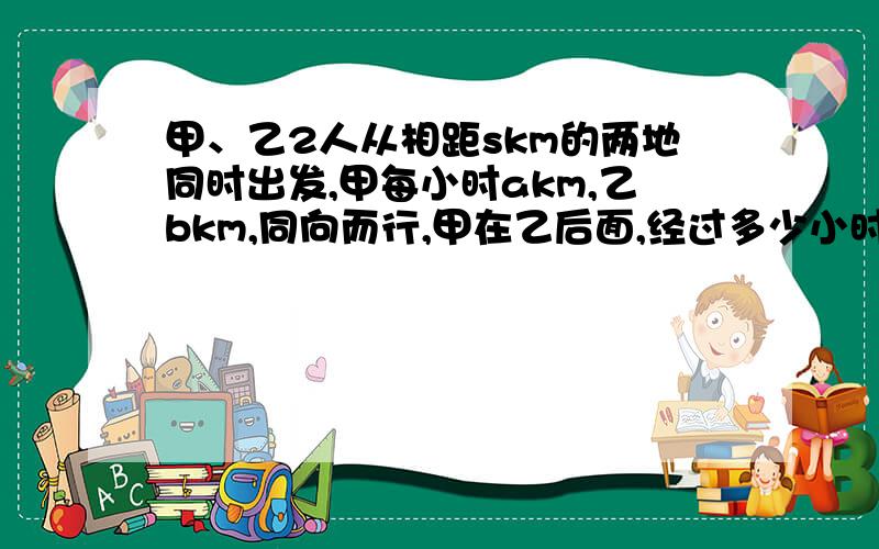 甲、乙2人从相距skm的两地同时出发,甲每小时akm,乙bkm,同向而行,甲在乙后面,经过多少小时追上乙；若2