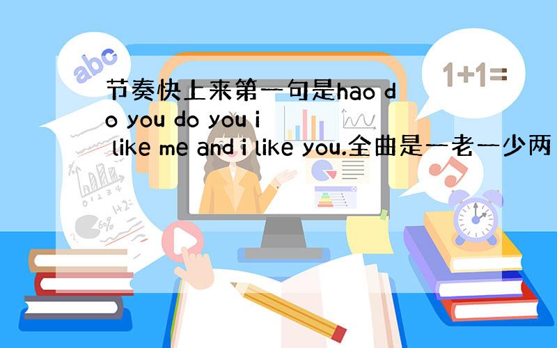 节奏快上来第一句是hao do you do you i like me and i like you.全曲是一老一少两