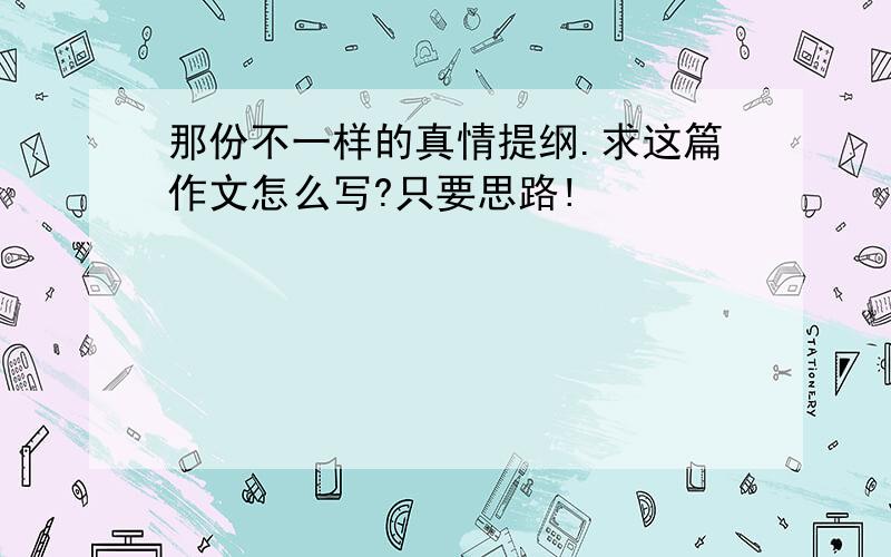 那份不一样的真情提纲.求这篇作文怎么写?只要思路!