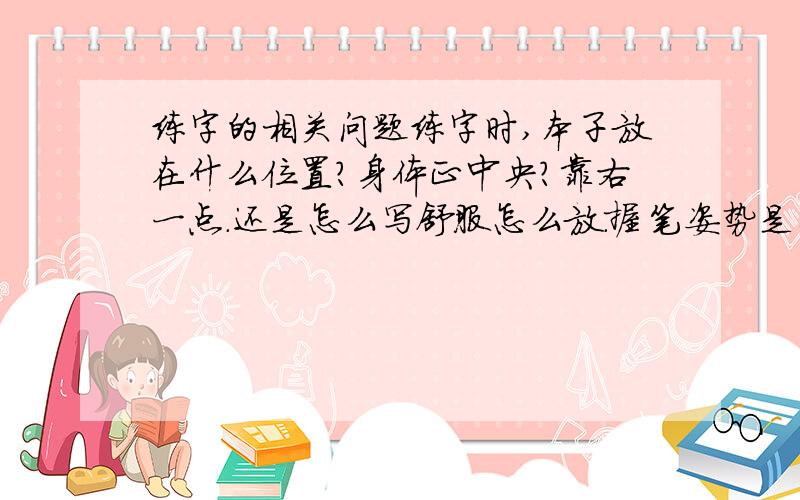 练字的相关问题练字时,本子放在什么位置?身体正中央?靠右一点.还是怎么写舒服怎么放.握笔姿势是与本子倾斜60°,是一直保