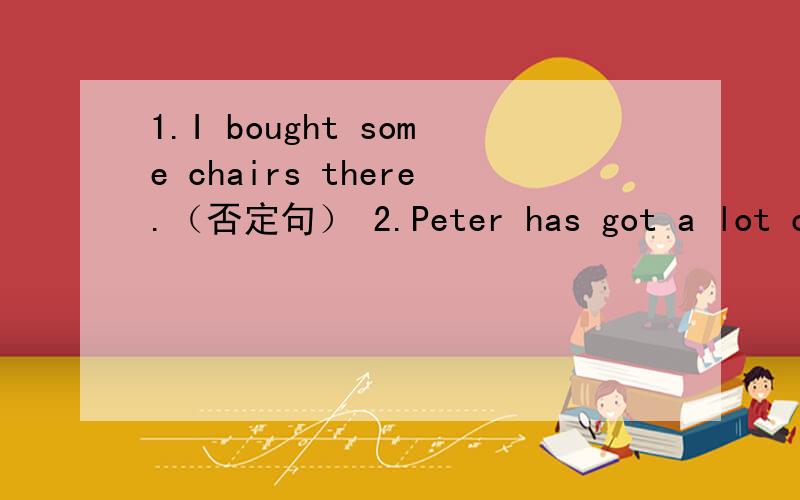 1.I bought some chairs there.（否定句） 2.Peter has got a lot of