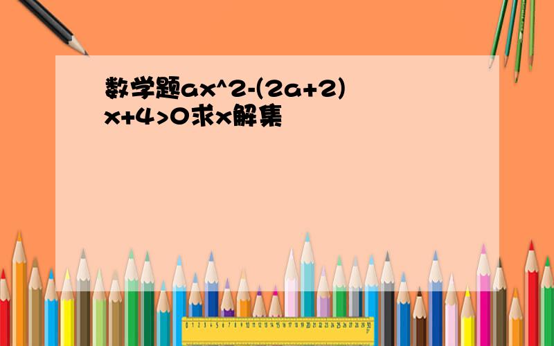 数学题ax^2-(2a+2)x+4>0求x解集