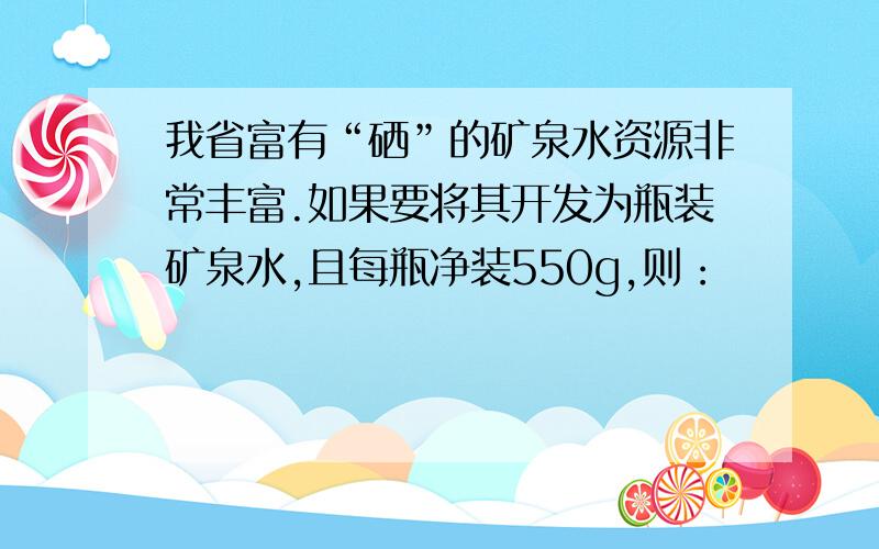 我省富有“硒”的矿泉水资源非常丰富.如果要将其开发为瓶装矿泉水,且每瓶净装550g,则：