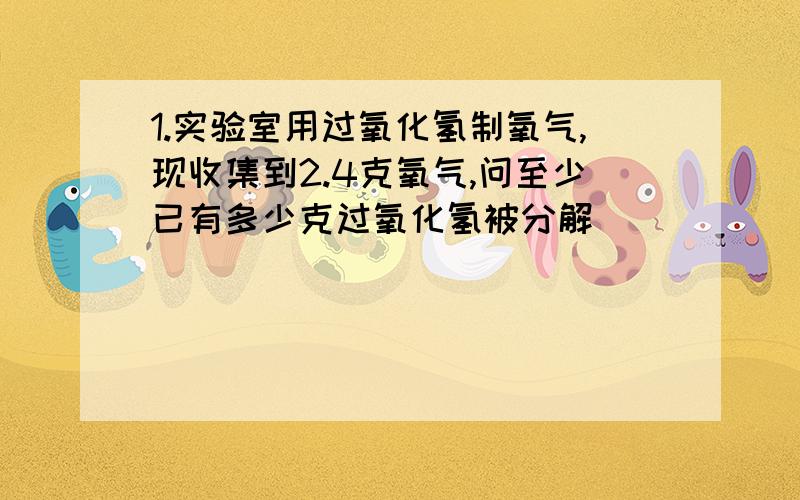 1.实验室用过氧化氢制氧气,现收集到2.4克氧气,问至少已有多少克过氧化氢被分解