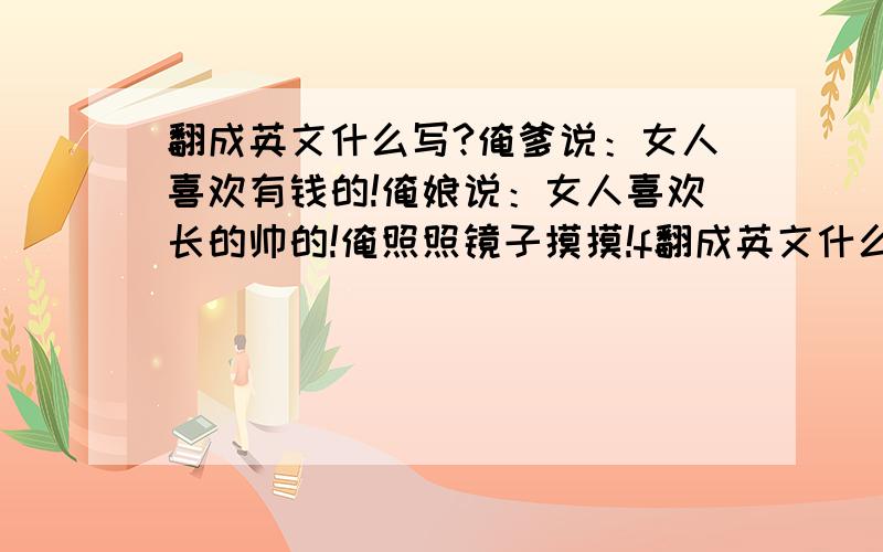 翻成英文什么写?俺爹说：女人喜欢有钱的!俺娘说：女人喜欢长的帅的!俺照照镜子摸摸!f翻成英文什么写