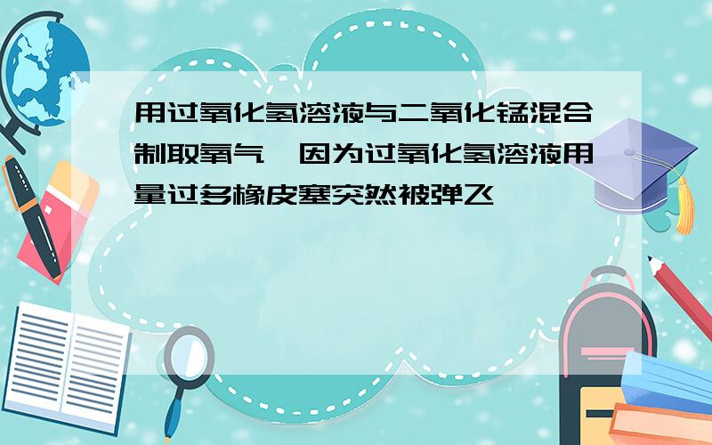 用过氧化氢溶液与二氧化锰混合制取氧气,因为过氧化氢溶液用量过多橡皮塞突然被弹飞,