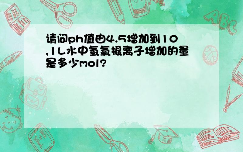 请问ph值由4.5增加到10,1L水中氢氧根离子增加的量是多少mol?