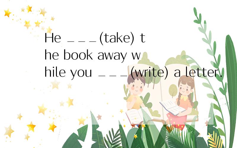 He ___(take) the book away while you ___(write) a letter.