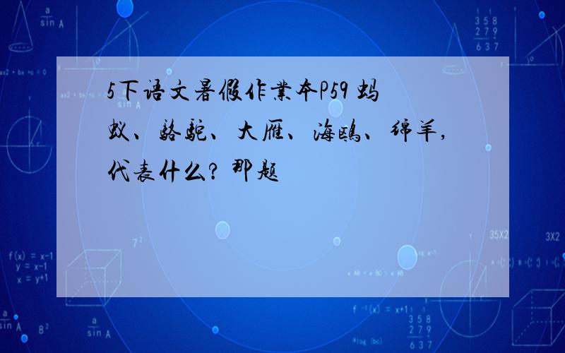 5下语文暑假作业本P59 蚂蚁、骆驼、大雁、海鸥、绵羊,代表什么? 那题